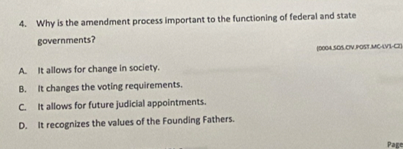 Why is the amendment process important to the functioning of federal and state
governments?
(0004.SOS.CIV.POST.MC-LVI-C2)
A. It allows for change in society.
B. It changes the voting requirements.
C. It allows for future judicial appointments.
D. It recognizes the values of the Founding Fathers.
Page