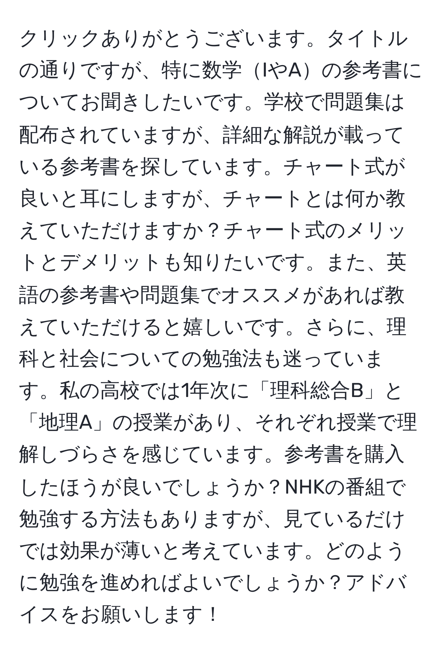 クリックありがとうございます。タイトルの通りですが、特に数学IやAの参考書についてお聞きしたいです。学校で問題集は配布されていますが、詳細な解説が載っている参考書を探しています。チャート式が良いと耳にしますが、チャートとは何か教えていただけますか？チャート式のメリットとデメリットも知りたいです。また、英語の参考書や問題集でオススメがあれば教えていただけると嬉しいです。さらに、理科と社会についての勉強法も迷っています。私の高校では1年次に「理科総合B」と「地理A」の授業があり、それぞれ授業で理解しづらさを感じています。参考書を購入したほうが良いでしょうか？NHKの番組で勉強する方法もありますが、見ているだけでは効果が薄いと考えています。どのように勉強を進めればよいでしょうか？アドバイスをお願いします！