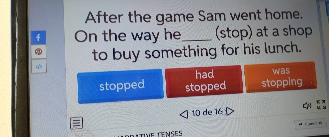 After the game Sam went home.
On the way he_ (stop) at a shop
to buy something for his lunch.
had was
stopped
stopped stopping
1)
10 de 16^(th)
Compartir
ATIVE TENSES