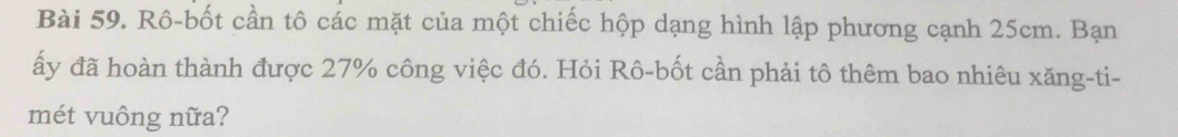 Rô-bốt cần tô các mặt của một chiếc hộp dạng hình lập phương cạnh 25cm. Bạn 
ấy đã hoàn thành được 27% công việc đó. Hỏi Rô-bốt cần phải tô thêm bao nhiêu xăng-ti- 
mét vuông nữa?