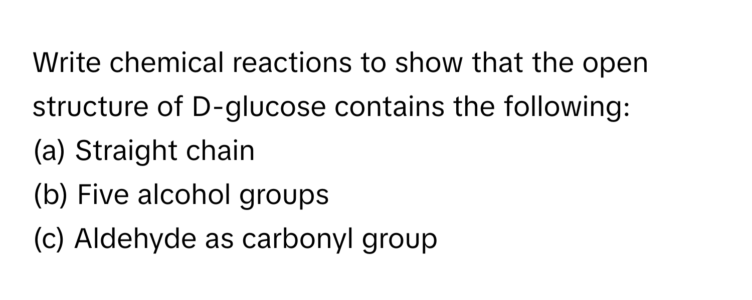 Write chemical reactions to show that the open structure of D-glucose contains the following:

(a) Straight chain 
(b) Five alcohol groups 
(c) Aldehyde as carbonyl group