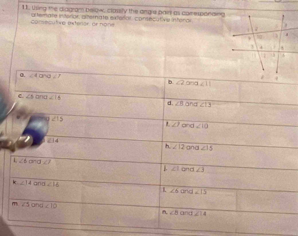 Using the diagram below, classity the angle pairs as corresponding
alterate interior, alternate exterior, consecutive interor
Consecutive exterior, or none
a、 ∠ 4 and ∠ 7
b. ∠ 2 and ∠ 11
C. ∠ 6 and ∠ 16 and ∠ 13
d. ∠ 8
d ∠ 15
1. ∠ 7 and ∠ 10
∠ |, 4
h. ∠ 12 and ∠ 15
1、 ∠ 6 and ∠ 7 ∠ 1 and ∠ 3
k ∠ 14 and ∠ 16 1. ∠ 6 and ∠ 15
m. ∠ 5 and ∠ 10 ∠ 8 and ∠ 14
n.