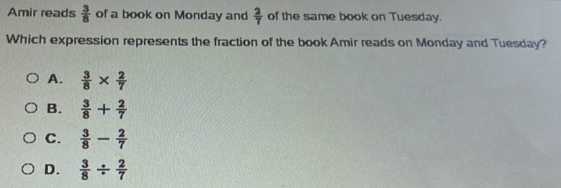 Amir reads  3/8  of a book on Monday and  2/7  of the same book on Tuesday.
Which expression represents the fraction of the book Amir reads on Monday and Tuesday?
A.  3/8 *  2/7 
B.  3/8 + 2/7 
C.  3/8 - 2/7 
D.  3/8 /  2/7 