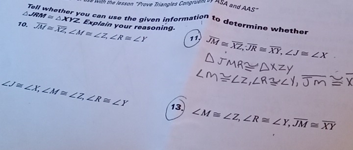 sson " Prove Triangles Con ru en er A S and AAS" 
Tell whether you can use the given information to determine whether
△ JRM≌ △ XYZ Explain your reasoning. 
10. overline JM≌ overline XZ, ∠ M≌ ∠ Z, ∠ R≌ ∠ Y 11, overline JM≌ overline XZ, overline JR≌ overline XY, ∠ J≌ ∠ X
∠ J≌ ∠ X, ∠ M≌ ∠ Z, ∠ R≌ ∠ Y 13. ∠ M≌ ∠ Z, ∠ R≌ ∠ Y, overline JM≌ overline XY