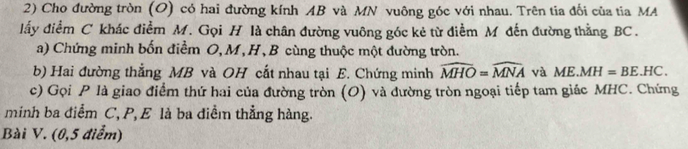 Cho đường tròn (O) có hai đường kính AB và MN vuông góc với nhau. Trên tia đối của tia MA 
lấy điểm C khác điểm M. Gọi H là chân đường vuông góc kẻ từ điểm M đến đường thằng BC. 
a) Chứng minh bốn điểm O, M, H, B cùng thuộc một đường tròn. 
b) Hai đường thẳng MB và OH cắt nhau tại E. Chứng minh widehat MHO=widehat MNA và ME.MH=BE.HC. 
c) Gọi P là giao điểm thứ hai của đường tròn (O) và đường tròn ngoại tiếp tam giác MHC. Chứng 
minh ba điểm C, P, E là ba điểm thẳng hàng. 
Bài V. (0,5 điểm)