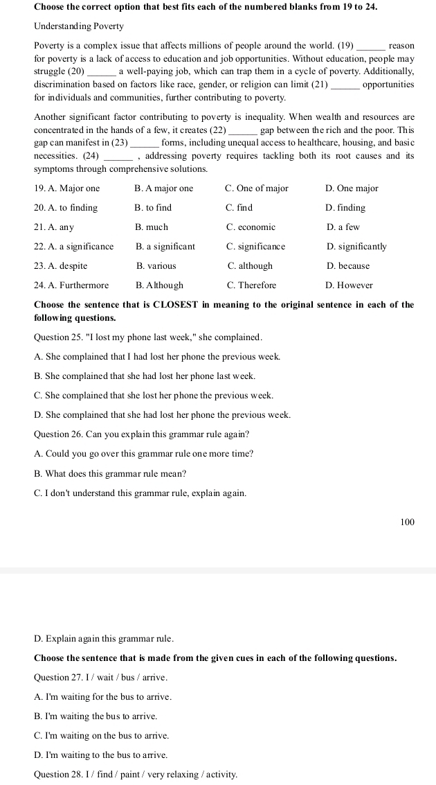 Choose the correct option that best fits each of the numbered blanks from 19 to 24.
Understanding Poverty
Poverty is a complex issue that affects millions of people around the world. (19)_ reason
for poverty is a lack of access to education and job opportunities. Without education, people may
struggle (20) a well-paying job, which can trap them in a cycle of poverty. Additionally,
discrimination based on factors like race, gender, or religion can limit (21) _opportunities
for individuals and communities, further contributing to poverty.
Another significant factor contributing to poverty is inequality. When wealth and resources are
concentrated in the hands of a few, it creates (22)_ gap between the rich and the poor. This
gap can manifest in (23) _forms, including unequal access to healthcare, housing, and basic
necessities. (24) _, addressing poverty requires tackling both its root causes and its 
symptoms through comprehensive solutions.
19. A. Major one B. A major one C. One of major D. One major
20. A. to finding B. to find C. fin d D. finding
21. A. an y B. much C. economic D. a few
22. A. a significance B. a significant C. significance D. significantly
23. A. despite B. various C. although D. because
24. A. Furthermore B. A lthough C. Therefore D. However
Choose the sentence that is CLOSEST in meaning to the original sentence in each of the
following questions.
Question 25. "I lost my phone last week," she complained.
A. She complained that I had lost her phone the previous week.
B. She complained that she had lost her phone last week.
C. She complained that she lost her phone the previous week.
D. She complained that she had lost her phone the previous week.
Question 26. Can you explain this grammar rule again?
A. Could you go over this grammar rule one more time?
B. What does this grammar rule mean?
C. I don't understand this grammar rule, explain again.
100
D. Explain again this grammar rule.
Choose the sentence that is made from the given cues in each of the following questions.
Question 27. I / wait / bus / arrive.
A. I'm waiting for the bus to arrive.
B. I'm waiting the bus to arrive.
C. I'm waiting on the bus to arrive.
D. I'm waiting to the bus to arrive.
Question 28. I / find / paint / very relaxing / activity.