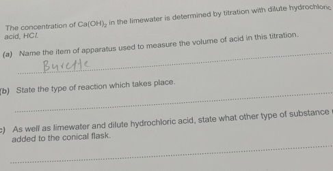 The concentration of Ca(OH)_2 in the limewater is determined by titration with dilute hydrochlonic 
acid, HCl
_ 
(a) Name the item of apparatus used to measure the volume of acid in this titration. 
_ 
(b) State the type of reaction which takes place. 
c) As well as limewater and dilute hydrochloric acid, state what other type of substance 
_ 
added to the conical flask.