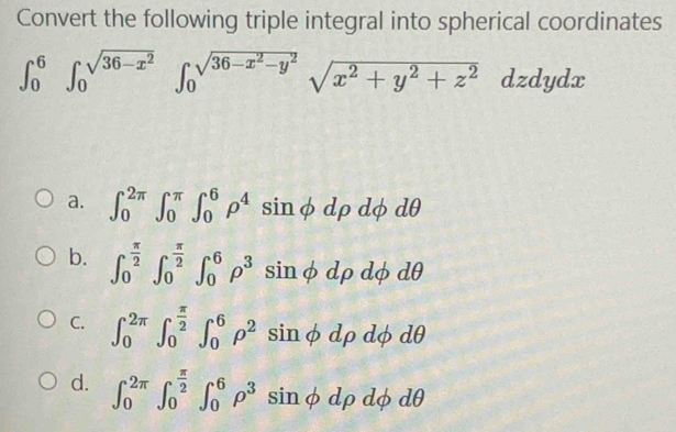 Convert the following triple integral into spherical coordinates
∈t _0^(6∈t _0^(sqrt(36-x^2)))∈t _0^((sqrt(36-x^2)-y^2))sqrt(x^2+y^2+z^2)dzdydx
a. ∈t _0^((2π)∈t _0^(π)∈t _0^6rho ^4)sin phi drho dphi dθ
b. ∈t _0^((frac π)2)∈t _0^((frac π)2)∈t _0^(6rho ^3)sin phi drho dphi dθ
C. ∈t _0^((2π)∈t _0^(frac π)2)∈t _0^(6rho ^2)sin phi drho dphi dθ
d. ∈t _0^((2π)∈t _0^(frac π)2)∈t _0^(6rho ^3)sin phi drho dphi dθ