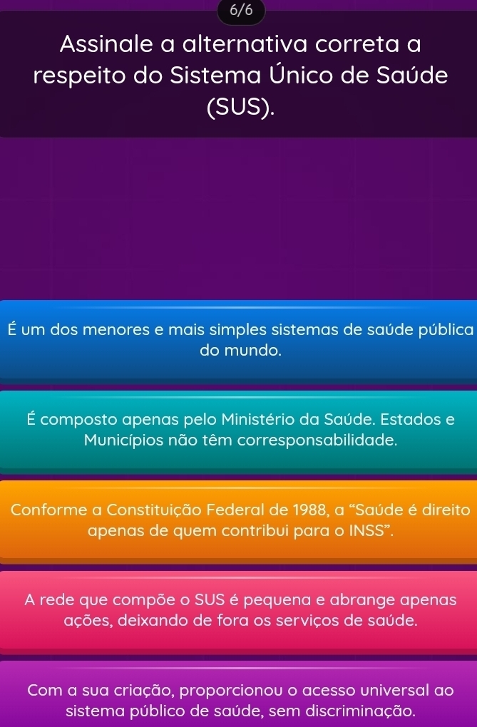 6/6
Assinale a alternativa correta a
respeito do Sistema Único de Saúde
(SUS).
É um dos menores e mais simples sistemas de saúde pública
do mundo.
É composto apenas pelo Ministério da Saúde. Estados e
Municípios não têm corresponsabilidade.
Conforme a Constituição Federal de 1988, a “Saúde é direito
apenas de quem contribui para o INSS”.
A rede que compõe o SUS é pequena e abrange apenas
ações, deixando de fora os serviços de saúde.
Com a sua criação, proporcionou o acesso universal ao
sistema público de saúde, sem discriminação.