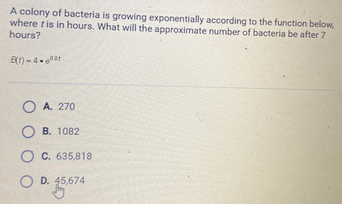 A colony of bacteria is growing exponentially according to the function below,
where t is in hours. What will the approximate number of bacteria be after 7
hours?
B(t)=4· e^(0.8t)
A. 270
B. 1082
C. 635,818
D. 45,674