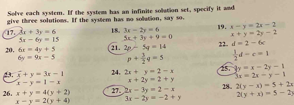 Solve each system. If the system has an infinite solution set, specify it and 
give three solutions. If the system has no solution, say so. 
17. 3x+3y=6 18. 3x-2y=6 19. x-y=2x-2
x+y=2y-2
5x-6y=15
5x+3y+9=0
20. 6x=4y+5 22. d=2-6c
21. 2p-5q=14
6y=9x-5
p+ 3/2 q=5
 1/2 d-c=1
23. x+y=3x-1 24. 2x+y=2-x 25. 3y=x-2y-1
x-y=1-x
x+2y=2+y
3x=2x-y-1
26. x+y=4(y+2) 27. 2x-3y=2-x 28. 2(y-x)=5+2x
2(y+x)=5-2y
x-y=2(y+4)
3x-2y=-2+y