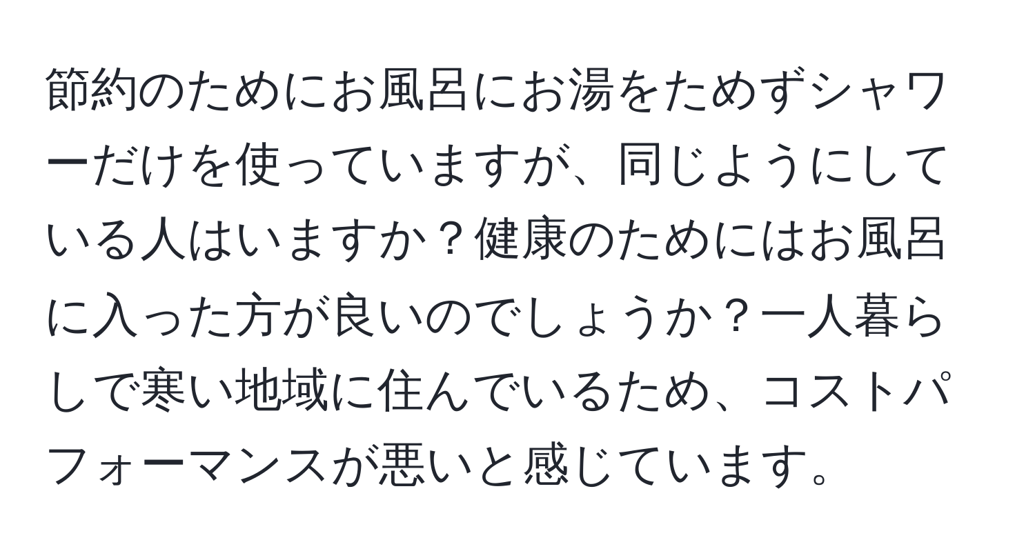 節約のためにお風呂にお湯をためずシャワーだけを使っていますが、同じようにしている人はいますか？健康のためにはお風呂に入った方が良いのでしょうか？一人暮らしで寒い地域に住んでいるため、コストパフォーマンスが悪いと感じています。