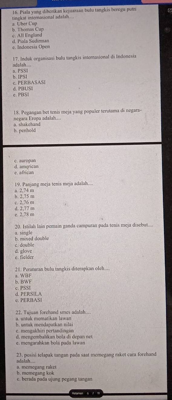 Piala yang diberikan kejuaraan bulu tangkis beregu putri
tingkat internasional adalah....
a. Uber Cup
b. Thomas Cup
c. All England
d. Piala Sudirman
e. Indonesia Open
17. Induk organisasi bulu tangkis internasional di Indonesia
adalah....
a. PSSI
b. IPSI
c. PERBASASI
d. PBUSI
c. PBSI
18. Pegangan bet tenis meja yang populer terutama di negara-
negara Eropa adalah...
a. shakehand
b. penhold
c. auropan
d. american
e african
19. Panjang meja tenis meja adalah....
a. 2,74 m
b. 2,75 m
c. 2,76 m
d. 2,77 m
e. 2,78 m
20. Istilah lain pemain ganda campuran pada tenis meja disebut....
a. single
b. mixed double
c. double
d. glove
e. fielder
21. Peraturan bulu tangkis diterapkan oleh....
a. WBF
b. BWF
c. PSSI
d. PERSILA
c. PERBASI
22. Tujuan forehand smes adalah....
a. untuk mematikan lawan
b. untuk mendapatkan nilai
c. mengakhiri pertandingan
d. mengembalikan bola di depan net
e. mengarahkan bola pada lawan
23. posisi telapak tangan pada saat memegang raket cara forehand
adalah....
a. memegang raket
b. memegang kok
c. berada pada ujung pegang tangan
Retomen