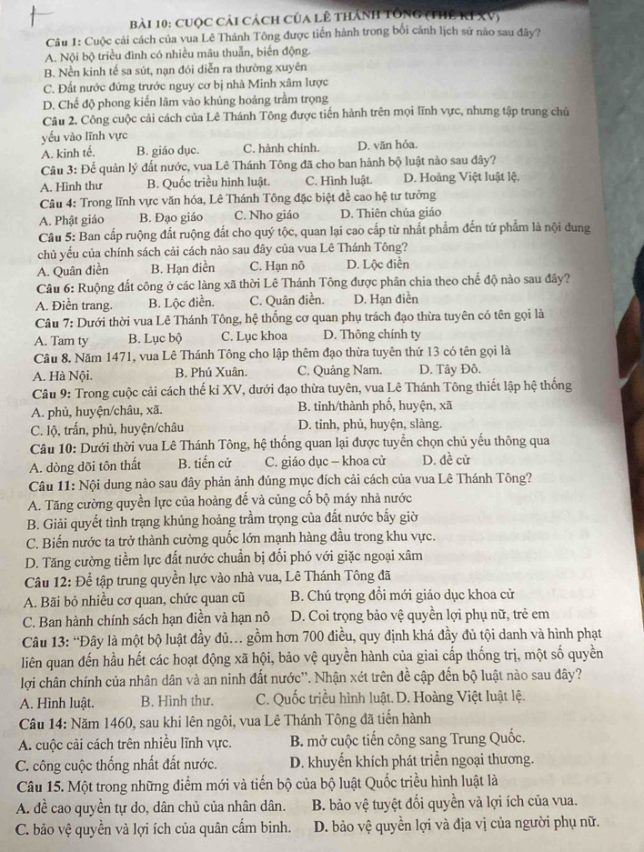 cuộc cải cách của lê thánh tổng (thể kIXV)
Câu 1: Cuộc cải cách của vua Lê Thánh Tông được tiến hành trong bối cảnh lịch sử nào sau đây?
A. Nội bộ triều đình có nhiều mâu thuẫn, biến động
B. Nền kinh tế sa sút, nạn đói diễn ra thường xuyên
C. Đất nước đứng trước nguy cơ bị nhà Minh xâm lược
D. Chế độ phong kiến lâm vào khủng hoảng trầm trọng
Câu 2. Công cuộc cải cách của Lê Thánh Tông được tiến hành trên mọi lĩnh vực, nhưng tập trung chủ
yếu vào lĩnh vực
A. kinh tế, B. giáo dục. C. hành chính. D. văn hóa.
Câu 3: Để quản lý đất nước, vua Lê Thánh Tông đã cho ban hành bộ luật nào sau đây?
A. Hình thư B. Quốc triều hình luật. C. Hình luật. D. Hoàng Việt luật lệ.
Câu 4: Trong lĩnh vực văn hóa, Lê Thánh Tông đặc biệt đề cao hệ tư tưởng
A. Phật giáo B. Đạo giáo C. Nho giáo D. Thiên chúa giáo
Câu 5: Ban cấp ruộng đất ruộng đất cho quý tộc, quan lại cao cấp từ nhất phẩm đến tứ phẩm là nội dung
chủ yếu của chính sách cải cách nào sau dây của vua Lê Thánh Tông?
A. Quân điền B. Hạn điền C. Hạn nô D. Lộc điền
Câu 6: Ruộng đất công ở các làng xã thời Lê Thánh Tông được phân chia theo chế độ nào sau đây?
A. Điền trang. B. Lộc điền. C. Quân điền. D. Hạn điền
Câu 7: Dưới thời vua Lê Thánh Tông, hệ thống cơ quan phụ trách đạo thừa tuyên có tên gọi là
A. Tam ty B. Lục bộ C. Lục khoa D. Thông chính ty
Câu 8. Năm 1471, vua Lê Thánh Tông cho lập thêm đạo thừa tuyên thứ 13 có tên gọi là
A. Hà Nội. B. Phú Xuân. C. Quảng Nam. D. Tây Đô.
Câu 9: Trong cuộc cải cách thế kỉ XV, dưới đạo thừa tuyên, vua Lê Thánh Tông thiết lập hệ thống
A. phù, huyện/châu, xã. B. tinh/thành phố, huyện, xã
C. lộ, trấn, phủ, huyện/châu D. tinh, phủ, huyện, slàng.
Câu 10: Dưới thời vua Lê Thánh Tông, hệ thống quan lại được tuyển chọn chủ yếu thông qua
A. dòng dõi tôn thất B. tiến cử C. giáo dục — khoa cử D. đề cử
Câu 11: Nội dung nào sau đây phản ảnh đúng mục đích cải cách của vua Lê Thánh Tông?
A. Tăng cường quyền lực của hoàng đế và củng cố bộ máy nhà nước
B. Giải quyết tình trạng khủng hoảng trầm trọng của đất nước bấy giờ
C. Biến nước ta trở thành cường quốc lớn mạnh hàng đầu trong khu vực.
D. Tăng cường tiềm lực đất nước chuẩn bị đối phó với giặc ngoại xâm
Câu 12: Để tập trung quyền lực vào nhà vua, Lê Thánh Tông đã
A. Bãi bỏ nhiều cơ quan, chức quan cũ B. Chú trọng đổi mới giáo dục khoa cử
C. Ban hành chính sách hạn điền và hạn nô D. Coi trọng bảo vệ quyền lợi phụ nữ, trẻ em
Câu 13: “Đây là một bộ luật đầy đủ... gồm hơn 700 điều, quy định khá đầy đủ tội danh và hình phạt
liên quan đến hầu hết các hoạt động xã hội, bảo vệ quyền hành của giai cấp thống trị, một số quyền
lợi chân chính của nhân dân và an ninh đất nước''. Nhận xét trên đề cập đến bộ luật nào sau dây?
A. Hình luật. B. Hình thư. C. Quốc triều hình luật. D. Hoàng Việt luật lệ.
Câu 14: Năm 1460, sau khi lên ngôi, vua Lê Thánh Tông đã tiến hành
A. cuộc cải cách trên nhiều lĩnh vực.  B. mở cuộc tiến công sang Trung Quốc.
C. công cuộc thống nhất đất nước. D. khuyến khích phát triển ngoại thương.
Câu 15. Một trong những điểm mới và tiến bộ của bộ luật Quốc triều hình luật là
A. đề cao quyền tự do, dân chủ của nhân dân. B. bảo vệ tuyệt đối quyền và lợi ích của vua.
C. bảo vệ quyền và lợi ích của quân cẩm binh. D. bảo vệ quyền lợi và địa vị của người phụ nữ.