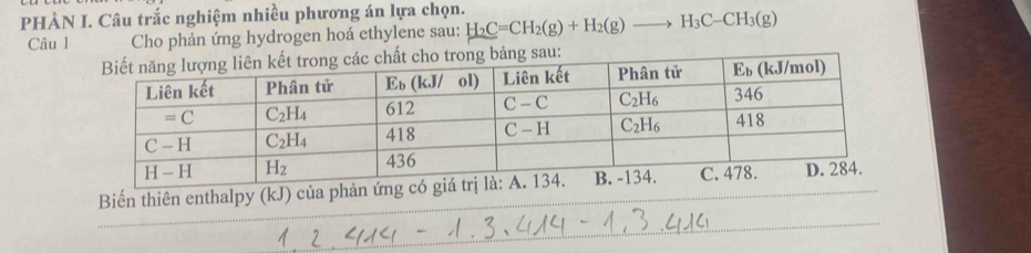 PHÀN I. Câu trắc nghiệm nhiều phương án lựa chọn. H_2C=CH_2(g)+H_2(g)to H_3C-CH_3(g)
Câu l Cho phản ứng hydrogen hoá ethylene sau:
ng sau:
Biến thiên enthalpy (kJ) của phản ứng c