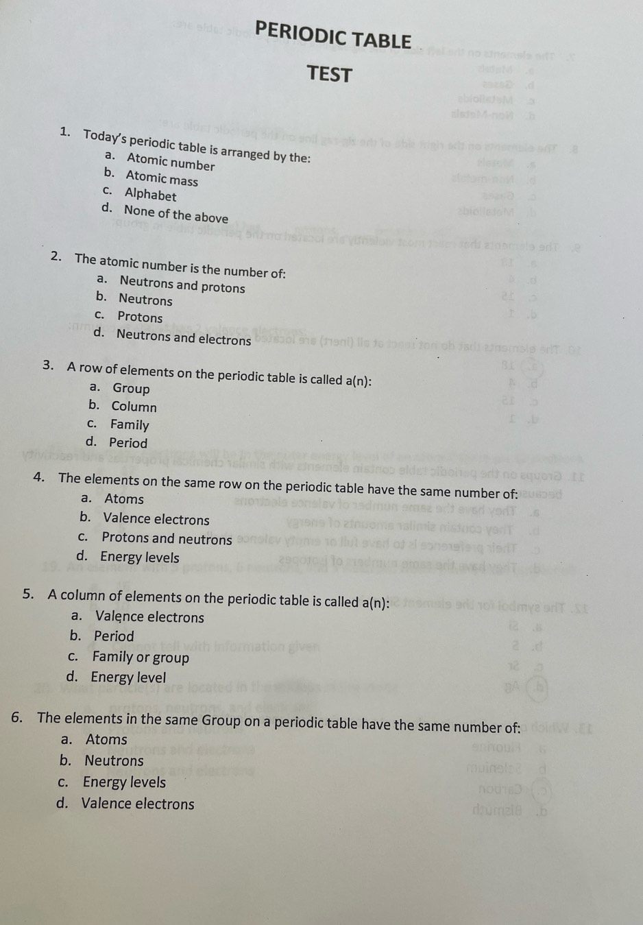 PERIODIC TABLE
TEST
1. Today's periodic table is arranged by the:
a. Atomic number
b. Atomic mass
c. Alphabet
d. None of the above
2. The atomic number is the number of:
a. Neutrons and protons
b. Neutrons
c. Protons
d. Neutrons and electrons
3. A row of elements on the periodic table is called a(n) :
a. Group
b. Column
c. Family
d. Period
4. The elements on the same row on the periodic table have the same number of:
a. Atoms
b. Valence electrons
c. Protons and neutrons
d. Energy levels
5. A column of elements on the periodic table is called a(n) :
a. Valęnce electrons
b. Period
c. Family or group
d. Energy level
6. The elements in the same Group on a periodic table have the same number of:
a. Atoms
b. Neutrons
c. Energy levels
d. Valence electrons