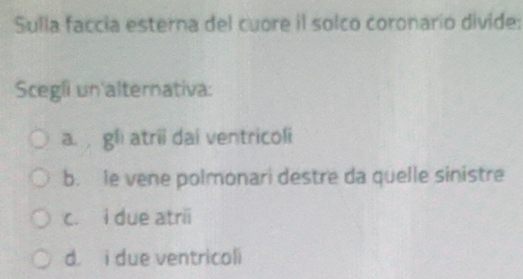 Sulla faccia esterna del cuore il solco coronario divide:
Scegli un alternativa:
a. gl atrii dai ventricoli
b. le vene polmonari destre da quelle sinistre
c. I due atrii
d. i due ventricali