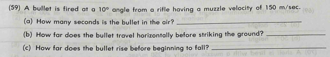 (59) A bullet is fired at a 10° angle from a rifle having a muzzle velocity of 150 m/sec. 
(a) How many seconds is the bullet in the air?_ 
(b) How far does the bullet travel horizontally before striking the ground?_ 
(c) How far does the bullet rise before beginning to fall?_