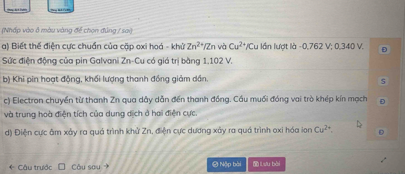 Dụng dịch 2x80. Deng dích CalD 
(Nhấp vào ô màu vàng để chọn đúng / sai) 
a) Biết thế điện cực chuẩn của cặp oxi hoá - khử Zn^(2+)/Zn và Cu^(2+) */Cu lần lượt là - 0,762 V; 0,340 V. Đ 
Sức điện động của pin Galvani Zn-Cu có giá trị bằng 1,102 V. 
b) Khi pin hoạt động, khối lượng thanh đồng giảm dần. 
S 
c) Electron chuyển từ thanh Zn qua dây dẫn đến thanh đồng. Cầu muối đóng vai trò khép kín mạch 
và trung hoà điện tích của dung dịch ở hai điện cực. 
d) Điện cực âm xảy ra quá trình khử Zn, điện cực dương xảy ra quá trình oxi hóa ion Cu^(2+). Đ 
* Câu trước Câu sau → Ô Nộp bài Lưu bài