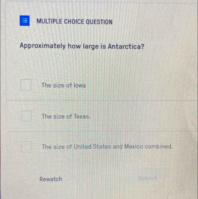 QUESTION
Approximately how large is Antarctica?
The size of Iowa
The size of Texas.
The size of United States and Mexico combined.
Rewatch Submit