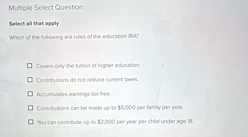 Multiple Select Question
Select all that apply
Which of the following are rules of the education IRA?
Covers only the tuition of higher education.
Contributions do not reduce current taxes.
Accumulates earnings tax free.
Contributions can be made up to $5,000 per family per year.
You can contribute up to $2,000 per year per child under age 18.