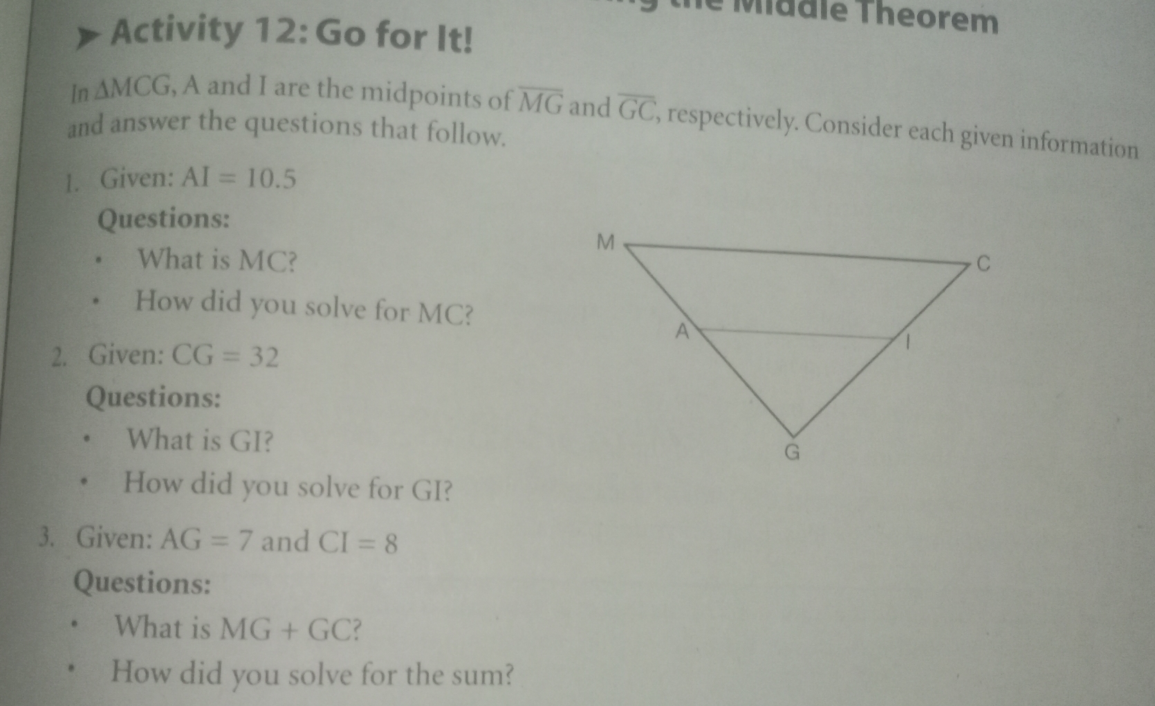 le Madle Theorem 
Activity 12: Go for It! 
In △ MCG , A and I are the midpoints of overline MG and overline GC , respectively. Consider each given information 
and answer the questions that follow. 
1. Given: AI=10.5
Questions: 
What is MC? 
How did you solve for MC? 
2. Given: CG=32
Questions: 
What is GI? 
How did you solve for GI? 
3. Given: AG=7 and CI=8
Questions: 
What is MG+GC ? 
How did you solve for the sum?