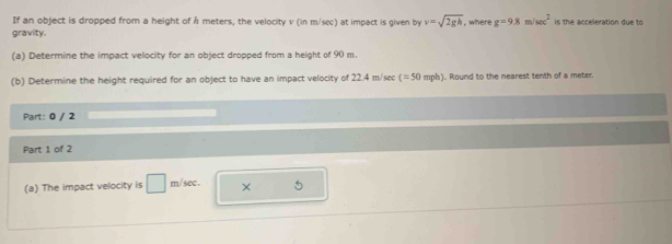 If an object is dropped from a height of Å meters, the velocity v (in m/sec) at impact is given by v=sqrt(2gh) , where g=9.8m/sec^2 is the acceleration due to 
gravity. 
(a) Determine the impact velocity for an object dropped from a height of 90 m. 
(b) Determine the height required for an object to have an impact velocity of 22.4 m/sec c=50 mph). Round to the nearest tenth of a meter
Part: 0 / 2 
Part 1 of 2 
(a) The impact velocity is □ m/sec. × 5