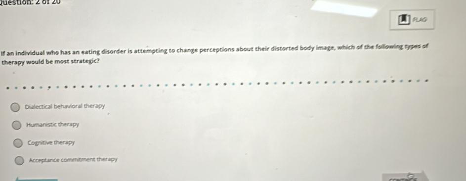 of 20
PLUO
If an individual who has an eating disorder is attempting to change perceptions about their distorted body image, which of the following sypes of
therapy would be most strategic?
Dialectical behavioral therapy
Humanistic therapy
Cognitive therapy
Acceptance commitment therapy