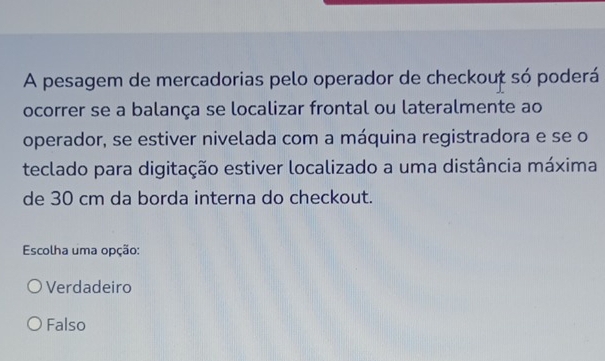 A pesagem de mercadorias pelo operador de checkouț só poderá
ocorrer se a balança se localizar frontal ou lateralmente ao
operador, se estiver nivelada com a máquina registradora e se o
teclado para digitação estiver localizado a uma distância máxima
de 30 cm da borda interna do checkout.
Escolha uma opção:
Verdadeiro
Falso