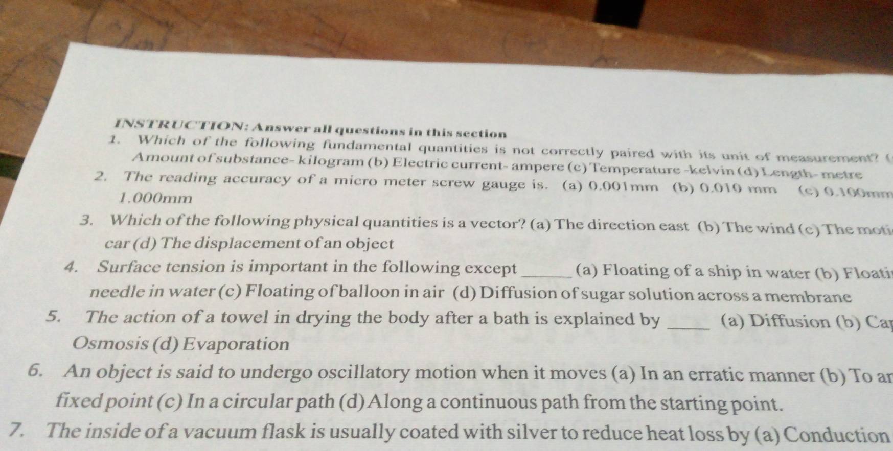 INSTRUCTION: Answer all questions in this section
1. Which of the following fundamental quantities is not correctly paired with its unit of measurement? (
Amount of substance- kilogram (b) Electric current- ampere (c) Temperature -kelvin (d) Length- metre
2. The reading accuracy of a micro meter screw gauge is. (a) 0.001mm a (b) 0.010 mm (c) 0.100mm
1.000mm
3. Which of the following physical quantities is a vector? (a) The direction east (b) The wind (c) The moti
car (d) The displacement of an object
4. Surface tension is important in the following except_ (a) Floating of a ship in water (b) Floati
needle in water (c) Floating of balloon in air (d) Diffusion of sugar solution across a membrane
5. The action of a towel in drying the body after a bath is explained by _ (a) Diffusion (b) Car
Osmosis (d) Evaporation
6. An object is said to undergo oscillatory motion when it moves (a) In an erratic manner (b) To an
fixed point (c) In a circular path (d) Along a continuous path from the starting point.
7. The inside of a vacuum flask is usually coated with silver to reduce heat loss by (a) Conduction