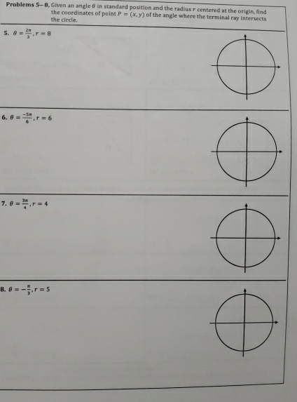 Problems 5- 8, Given an angle θ in standard position and the radius r centered at the origin, find 
the coordinates of point 
the circle, P=(x,y) of the angle where the terminal ray intersects 
5. θ = 2π /3 , r=8
6. θ = (-5π )/6 , r=6
7. θ = 3π /4 , r=4
8. θ =- π /3 , r=5