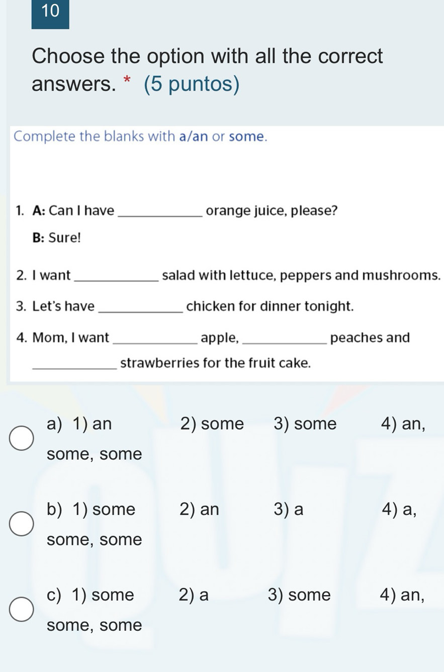 Choose the option with all the correct
answers. * (5 puntos)
Complete the blanks with a/an or some.
1. A: Can I have _orange juice, please?
B: Sure!
2. I want_ salad with lettuce, peppers and mushrooms.
3. Let's have_ chicken for dinner tonight.
4. Mom, I want_ apple,_ peaches and
_strawberries for the fruit cake.
a) 1) an 2) some 3) some 4) an,
some, some
b) 1) some 2) an 3) a 4) a,
some, some
c)1) some 2) a 3) some 4) an,
some, some