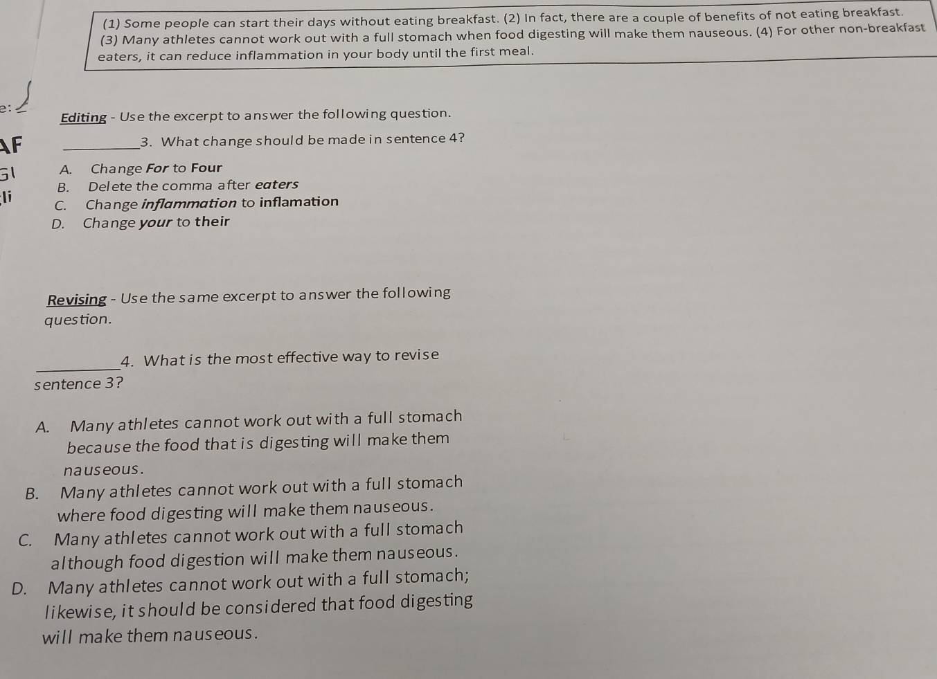 (1) Some people can start their days without eating breakfast. (2) In fact, there are a couple of benefits of not eating breakfast.
(3) Many athletes cannot work out with a full stomach when food digesting will make them nauseous. (4) For other non-breakfast
eaters, it can reduce inflammation in your body until the first meal.
e: I
Editing - Use the excerpt to answer the following question.
AF _3. What change should be made in sentence 4?
G1 A. Change For to Four
B. Delete the comma after eaters
li C. Change inflammation to inflamation
D. Change your to their
Revising - Use the same excerpt to answer the following
question.
_
4. What is the most effective way to revise
sentence 3?
A. Many athletes cannot work out with a full stomach
because the food that is digesting will make them
nauseous .
B. Many athletes cannot work out with a full stomach
where food digesting will make them nauseous.
C. Many athletes cannot work out with a full stomach
although food digestion will make them nauseous.
D. Many athletes cannot work out with a full stomach;
likewise, it should be considered that food digesting
will make them nauseous.