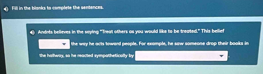 Fill in the blanks to complete the sentences. 
Andrés believes in the saying “Treat others as you would like to be treated.” This belief 
the way he acts toward people. For example, he saw someone drop their books in 
the hallway, so he reacted sympathetically by