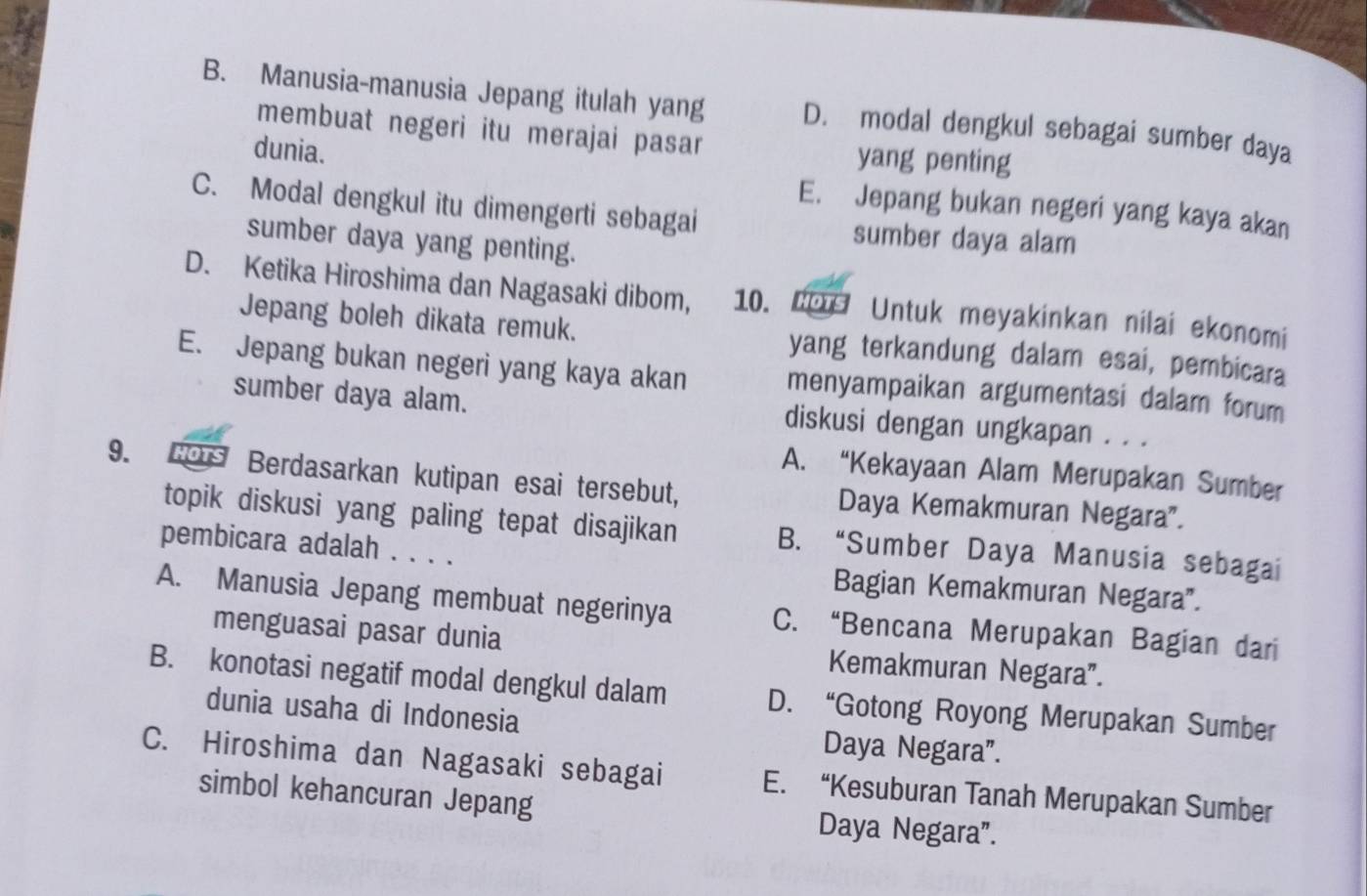 B. Manusia-manusia Jepang itulah yang D. modal dengkul sebagai sumber daya
membuat negeri itu merajai pasar yang penting
dunia. E. Jepang bukan negeri yang kaya akan
C. Modal dengkul itu dimengerti sebagai sumber daya alam
sumber daya yang penting.
D. Ketika Hiroshima dan Nagasaki dibom, 10. Lo Untuk meyakinkan nilai ekonomi
Jepang boleh dikata remuk. yang terkandung dalam esai, pembicara
E. Jepang bukan negeri yang kaya akan menyampaikan argumentasi dalam forum
sumber daya alam. diskusi dengan ungkapan . . .
9. Bors Berdasarkan kutipan esai tersebut, A. “Kekayaan Alam Merupakan Sumber
Daya Kemakmuran Negara”.
topik diskusi yang paling tepat disajikan B. “Sumber Daya Manusia sebagai
pembicara adalah . . . . Bagian Kemakmuran Negara".
A. Manusia Jepang membuat negerinya C. “Bencana Merupakan Bagian dari
menguasai pasar dunia Kemakmuran Negara”.
B. konotasi negatif modal dengkul dalam D. “Gotong Royong Merupakan Sumber
dunia usaha di Indonesia
Daya Negara”.
C. Hiroshima dan Nagasaki sebagai E. “Kesuburan Tanah Merupakan Sumber
simbol kehancuran Jepang Daya Negara”.