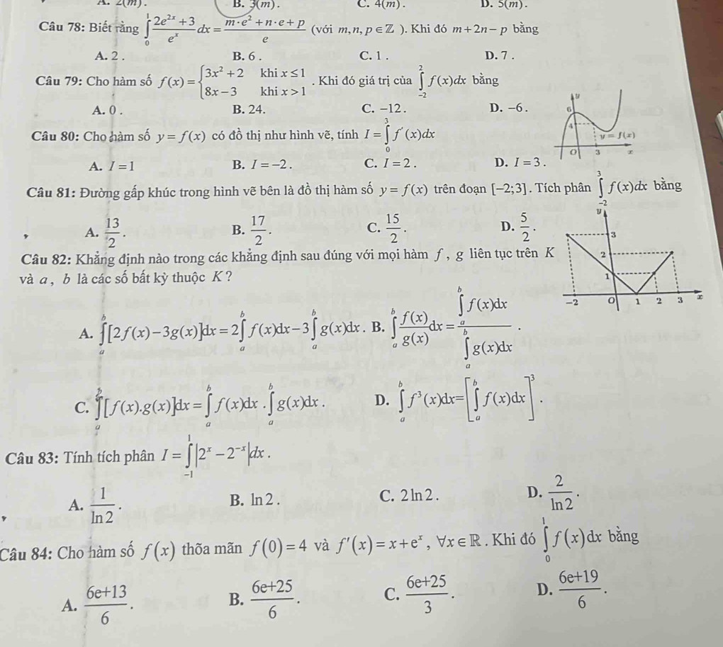 2(m)
B. 3(m). C. 4(m). D. 5(m).
Câu 78: Biết rằng ∈tlimits _0^(1frac 2e^2x)+3e^xdx= (m· e^2+n· e+p)/e  (với m,n,p∈ Z). Khi đó m+2n-p bǎng
A. 2 . B. 6 . C. 1 . D. 7 .
Câu 79: Cho hàm số f(x)=beginarrayl 3x^2+2khix≤ 1 8x-3khix>1endarray.. Khi đó giá trị của ∈tlimits _(-2)^2f(x)dx bằng
A. 0 . B. 24. C. -12 . D. -6 .
Câu 80: Cho hàm số y=f(x) có đồ thị như hình vẽ, tính I=∈tlimits _0^(3f'(x)dx
A. I=1 B. I=-2. C. I=2. D. I=3.
Câu 81: Đường gấp khúc trong hình vẽ bên là đồ thị hàm số y=f(x) trên đoạn [-2;3]. Tích phân ∈tlimits _(-2)^3f(x)dx bǎng
B.
, A. frac 13)2.  17/2 . C.  15/2 . D.  5/2 . B
Câu 82: Khẳng định nào trong các khẳng định sau đúng với mọi hàm ƒ, g liên tục trên K 2
và a ,b là các số bất kỳ thuộc K ?
A. ∈tlimits _a^(b[2f(x)-3g(x)]dx=2∈tlimits _a^bf(x)dx-3∈tlimits _a^bg(x)dx. B. ∈tlimits _a^bfrac f'(x))g(x)dx=frac (∈tlimits _a)^bf(x)dx(∈tlimits _a)^bg(x)dx.
-2 o 1 2 3 ∞
C. ∈tlimits _a^(b[f(x).g(x)]dx=∈tlimits _a^bf(x)dx.∈tlimits _a^bg(x)dx. D. ∈tlimits _a^bf^3)(x)dx=[∈tlimits _a^(bf(x)dx]^3).
Câu 83: Tính tích phân I=∈tlimits _(-1)^1|2^x-2^(-x)|dx.
A.  1/ln 2 .
B. ln 2 . C. 2 ln 2 . D.  2/ln 2 .
Câu 84: Cho hàm số f(x) thõa mãn f(0)=4 và f'(x)=x+e^x,forall x∈ R. Khi đó ∈tlimits _0^(1f(x)dx bằng
A. frac 6e+13)6.  (6e+25)/6 .  (6e+25)/3 . D.  (6e+19)/6 .
B.
C.