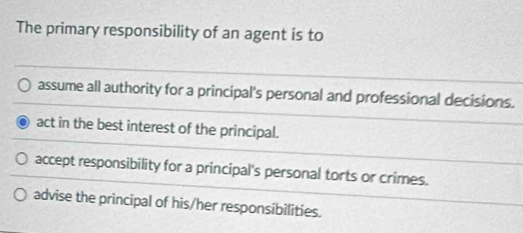 The primary responsibility of an agent is to
assume all authority for a principal's personal and professional decisions.
act in the best interest of the principal.
accept responsibility for a principal's personal torts or crimes.
advise the principal of his/her responsibilities.