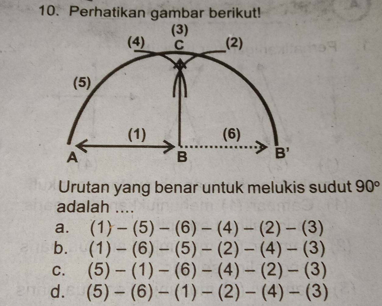 Perhatikan gambar berikut!
Urutan yang benar untuk melukis sudut 90°
adalah ....
a. (1)-(5)-(6)-(4)-(2)-(3)
b. (1)-(6)-(5)-(2)-(4)-(3)
C. (5)-(1)-(6)-(4)-(2)-(3)
d. (5)-(6)-(1)-(2)-(4)-(3)