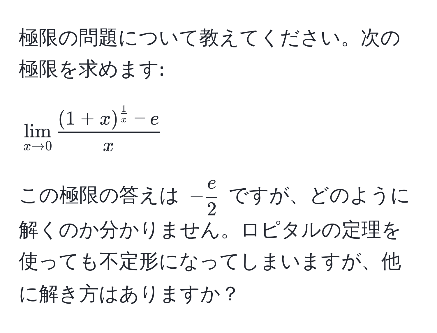 極限の問題について教えてください。次の極限を求めます: 
[
lim_x to 0 frac(1+x)^ 1/x  - ex
]
この極限の答えは $- e/2 $ ですが、どのように解くのか分かりません。ロピタルの定理を使っても不定形になってしまいますが、他に解き方はありますか？