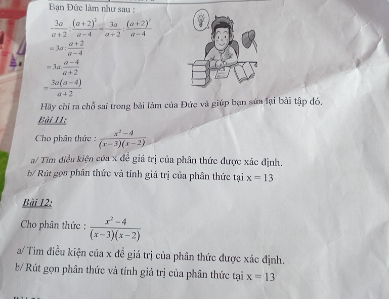 Bạn Đức làm như sau :
- 3a/a+2 :frac (a+2)^2a-4= 3a/a+2 :frac (a+2)^2a-4
=3a: (a+2)/a-4 
=3a. (a-4)/a+2 
= (3a(a-4))/a+2 
Hãy chỉ ra chỗ sai trong bài làm của Đức và giúp bạn sửa lại bài tập đó. 
Bài 11: 
Cho phân thức :  (x^2-4)/(x-3)(x-2) 
a/ Tìm điều kiện của x đề giá trị của phân thức được xác định. 
b/ Rút gọn phân thức và tính giá trị của phân thức tại x=13
Bài 12: 
Cho phân thức :  (x^2-4)/(x-3)(x-2) 
a/ Tìm điều kiện của x để giá trị của phân thức được xác định. 
b/ Rút gọn phân thức và tính giá trị của phân thức tại x=13