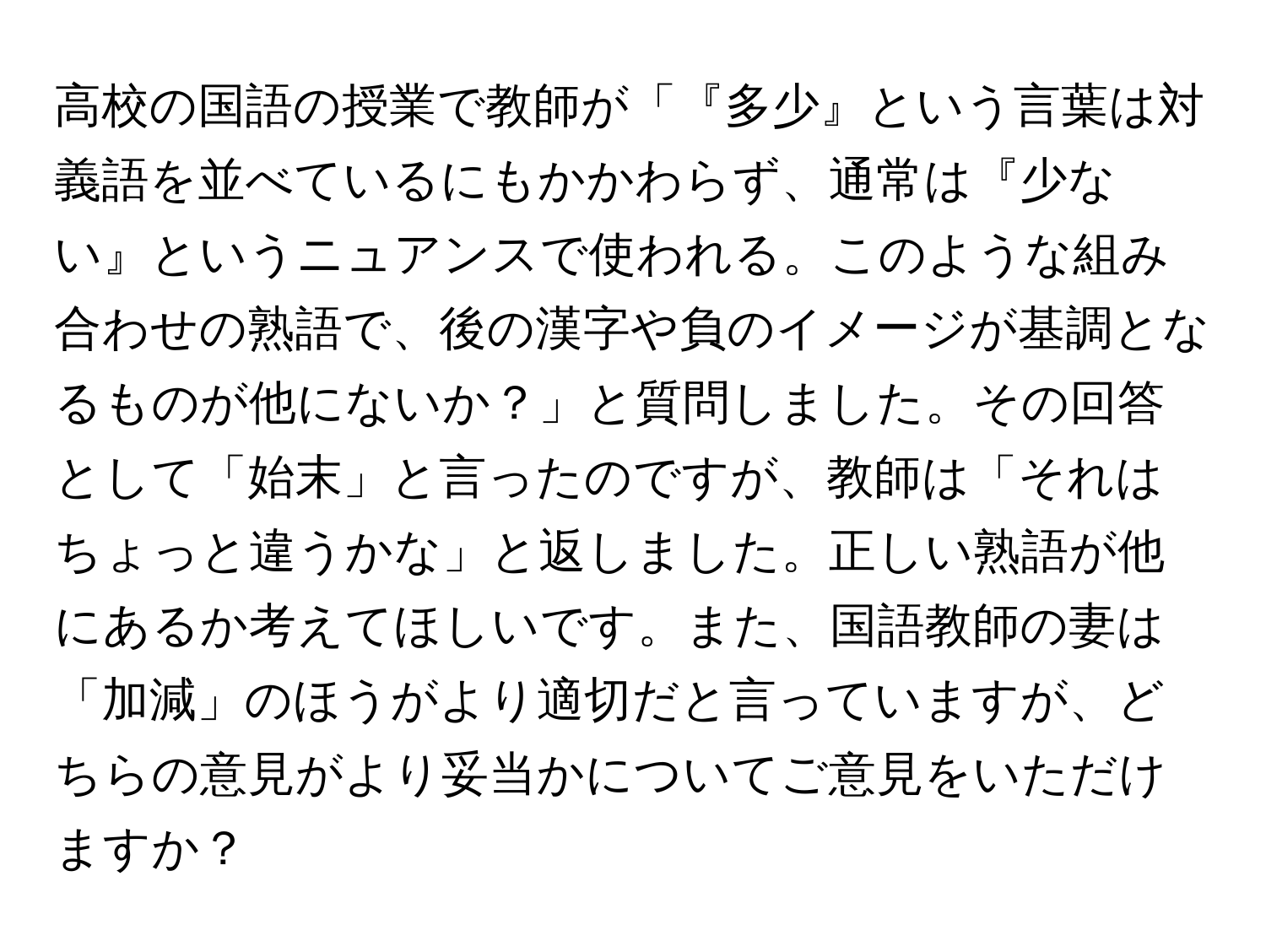 高校の国語の授業で教師が「『多少』という言葉は対義語を並べているにもかかわらず、通常は『少ない』というニュアンスで使われる。このような組み合わせの熟語で、後の漢字や負のイメージが基調となるものが他にないか？」と質問しました。その回答として「始末」と言ったのですが、教師は「それはちょっと違うかな」と返しました。正しい熟語が他にあるか考えてほしいです。また、国語教師の妻は「加減」のほうがより適切だと言っていますが、どちらの意見がより妥当かについてご意見をいただけますか？