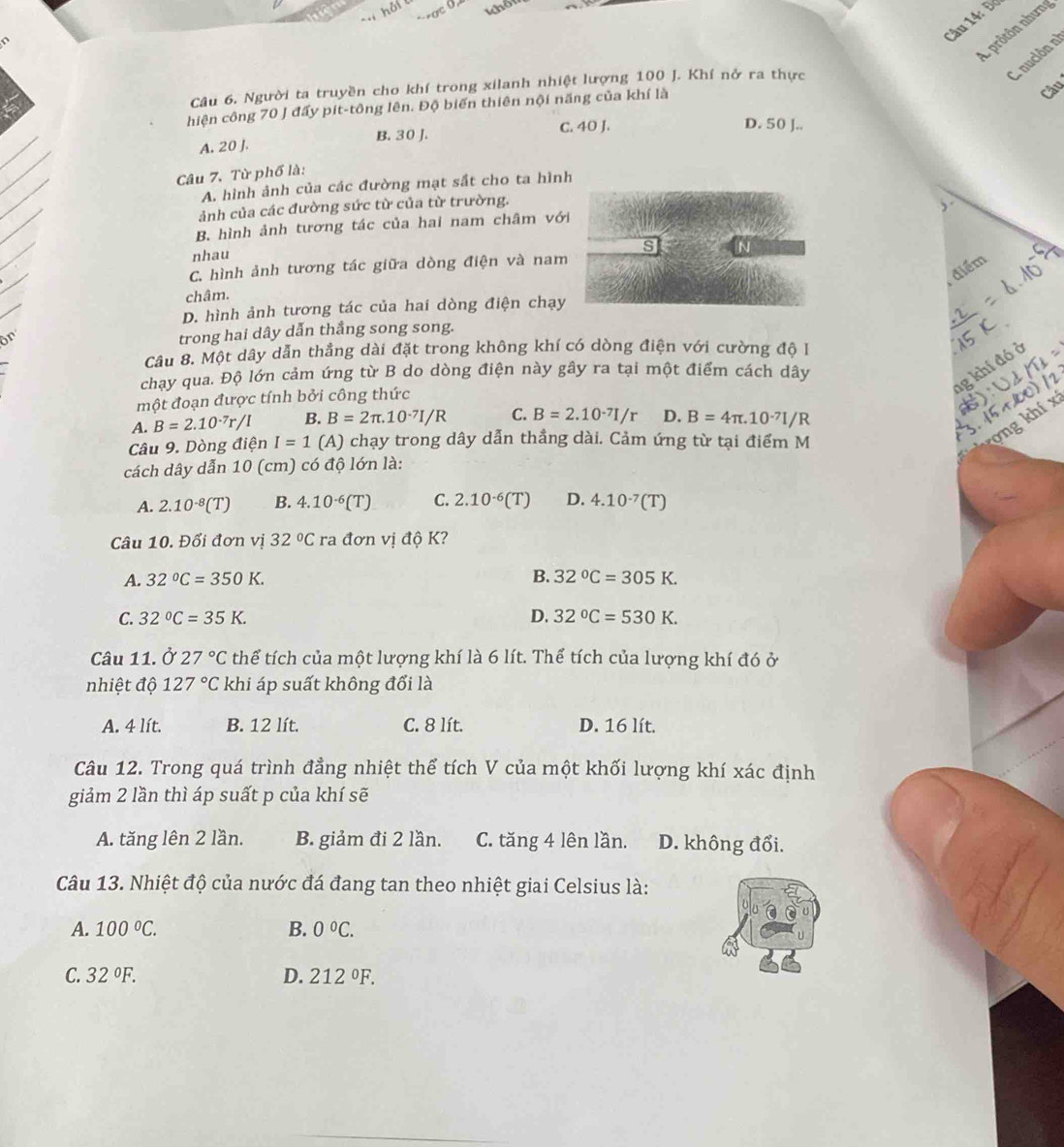 Đơ
L prôtôn nhưng
A nución n
Câu
Câu 6. Người ta truyền cho khí trong xilanh nhiệt lượng 100 J. Khí nở ra thực
hiện công 70 J đấy pit-tông lên. Độ biến thiên nội năng của khí là
A. 20 J. B. 30 J. C. 40 J.
D. 50 J..
Câu 7. Từ phố là:
A. hình ảnh của các đường mạt sắt cho ta hình
ảnh của các đường sức từ của từ trường.
,.
B. hình ảnh tương tác của hai nam châm với
s
nhau
điểm
C. hình ảnh tương tác giữa dòng điện và nam
châm.
D. hình ảnh tương tác của hai dòng điện chạy
ön
trong hai dây dẫn thắng song song.
Câu 8. Một dây dẫn thẳng dài đặt trong không khí có dòng điện với cường độ 1
1g khí đó ở
chay qua. Độ lớn cảm ứng từ B do dòng điện này gây ra tại một điểm cách dây
một đoạn được tính bởi công thức
A. B=2.10^(-7)r/I B. B=2π .10^(-7)I/R C. B=2.10^(-7)I/r D. B=4π .10^(-7)I/R
Câu 9. Dòng dienI=1 (A) chạy trong dây dẫn thẳng dài. Cảm ứng từ tại điểm M
kong khí x
cách dây dẫn 10 (cm) có độ lớn là:
A. 2.10^(-8)(T) B. 4.10^(-6)(T) C. 2.10^(-6)(T) D. 4.10^(-7)(T)
Câu 10. Đổi đơn vị 32°C ra đơn vị độ K?
A. 32°C=350K. B. 32°C=305K.
C. 32°C=35K. D. 32°C=530K.
Câu 11. Ở 27°C thể tích của một lượng khí là 6 lít. Thể tích của lượng khí đó ở
nhiệt độ 127°C khi áp suất không đổi là
A. 4 lít. B. 12 lít. C. 8 lít. D. 16 lít.
Câu 12. Trong quá trình đẳng nhiệt thể tích V của một khối lượng khí xác định
giảm 2 lần thì áp suất p của khí sẽ
A. tăng lên 2 lần. B. giảm đi 2 lần. C. tăng 4 lên lần. D. không đổi.
Câu 13. Nhiệt độ của nước đá đang tan theo nhiệt giai Celsius là:
A. 100°C. B. 0°C.
C. 32°F. D. 212°F.