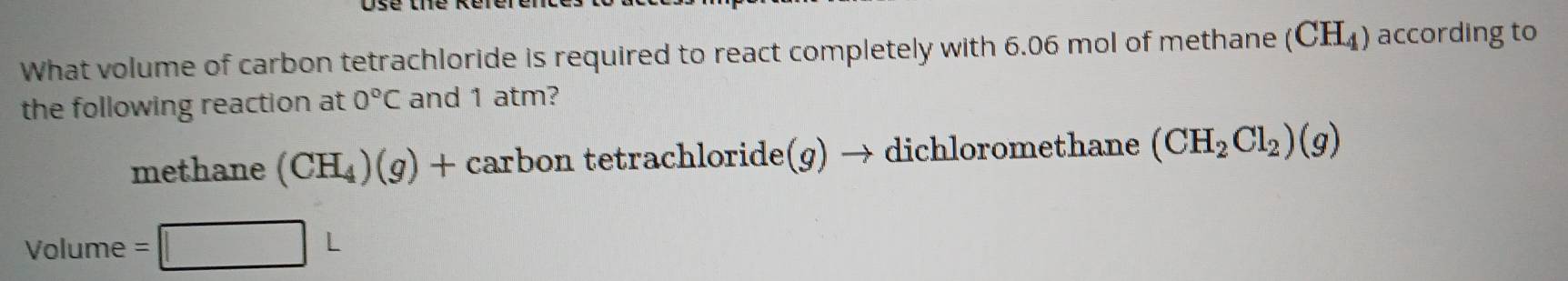 What volume of carbon tetrachloride is required to react completely with 6.06 mol of methane (CH_4) according to 
the following reaction at 0°C and 1 atm? 
methane (CH_4)(g)+ carbon tetrachloride(g) → dichloromethane (CH_2Cl_2)(g)
Volume = □ L