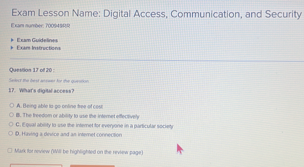 Exam Lesson Name: Digital Access, Communication, and Security
Exam number: 700949RR
Exam Guidelines
Exam Instructions
Question 17 of 20 :
Select the best answer for the question
17. What's digital access?
A. Being able to go online free of cost
B. The freedom or ability to use the internet effectively
C. Equal ability to use the internet for everyone in a particular society
D. Having a device and an internet connection
Mark for review (Will be highlighted on the review page)