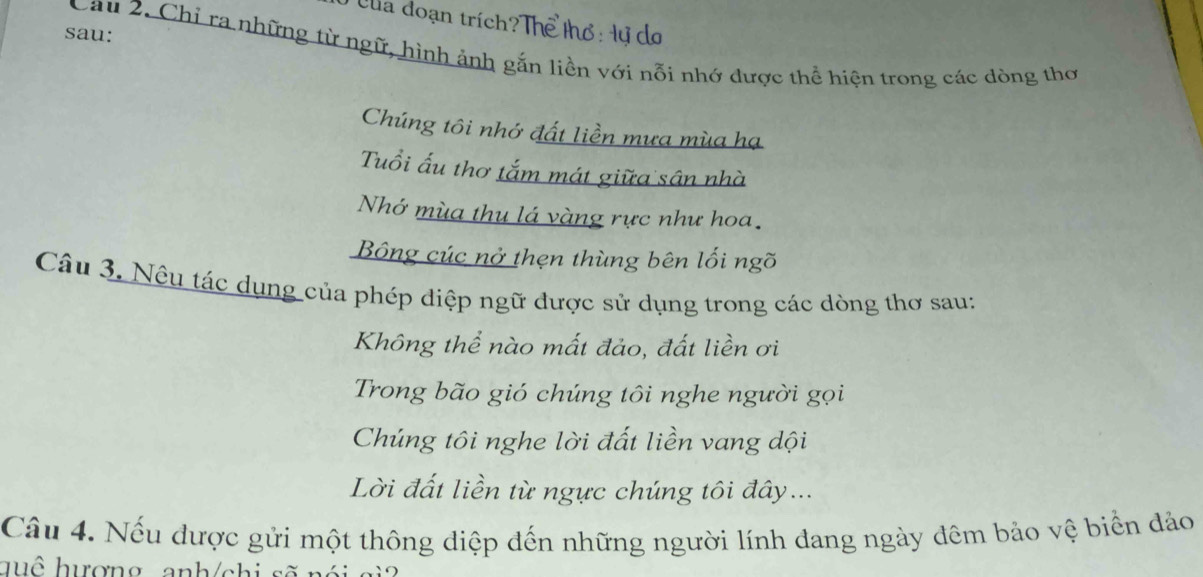 Cha đoạn trích?Thể thổ: Hự do 
sau: 
Cau 2. Chỉ ra những từ ngữ, hình ảnh gắn liền với nỗi nhớ được thể hiện trong các dòng thơ 
Chúng tôi nhớ đất liền mưa mùa hạ 
Tuổi ấu thơ tắm mát giữa sân nhà 
Nhớ mùa thu lá vàng rực như hoa. 
Bông cúc nở thẹn thùng bên lối ngõ 
Câu 3. Nều tác dụng của phép diệp ngữ được sử dụng trong các dòng thơ sau: 
Không thể nào mất đảo, đất liền ơi 
Trong bão gió chúng tôi nghe người gọi 
Chúng tôi nghe lời đất liền vang dội 
Lời đất liền từ ngực chúng tôi đây... 
Câu 4. Nếu được gửi một thông diệp đến những người lính dang ngày đêm bảo vệ biển đảo 
huô hượng anh/chi sẽ nói gi2