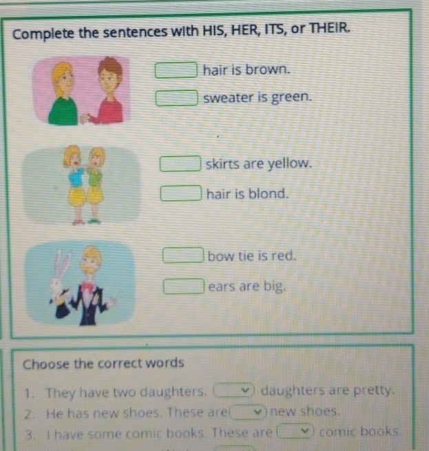 Complete the sentences with HIS, HER, ITS, or THEIR.
hair is brown.
sweater is green.
skirts are yellow.
hair is blond.
bow tie is red.
ears are big.
Choose the correct words
1. They have two daughters. daughters are pretty.
2. He has new shoes. These are new shoes.
3. I have some comic books. These are comic books.