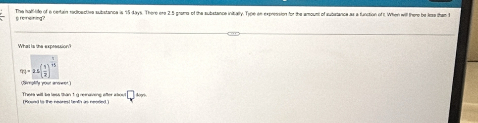 The half-life of a certain radioactive substance is 15 days. There are 2.5 grams of the substance initially. Type an expression for the amount of substance as a function of t. When will there be less than 1
g remaining? 
What is the expression?
f(t)=2.5( 1/2 )^ 1/15 
(Simplify your answer.) 
There will be less than 1 g remaining after about □ days
(Round to the nearest tenth as needed.)