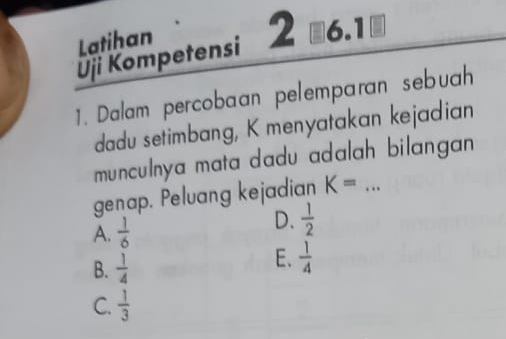 Latihan
Uji Kompetensi 2 ₹6.1
1. Dalam percobaan pelemparan sebuah
dadu setimbang, K menyatakan kejadian
munculnya mata dadu adalah bilangan
genap. Peluang kejadian K= _
A.  1/6 
D.  1/2 
B.  1/4 
E.  1/4 
C.  1/3 