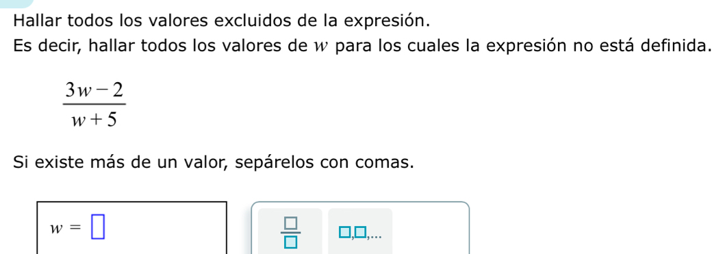 Hallar todos los valores excluidos de la expresión. 
Es decir, hallar todos los valores de w para los cuales la expresión no está definida.
 (3w-2)/w+5 
Si existe más de un valor, sepárelos con comas.
w=□
 □ /□   1, □,...