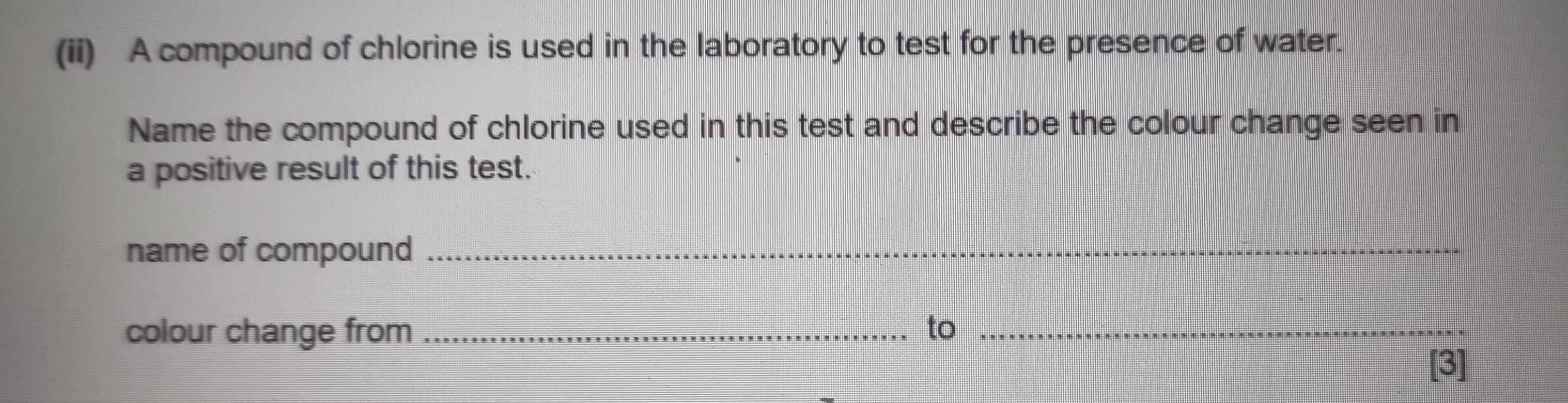 (ii) A compound of chlorine is used in the laboratory to test for the presence of water. 
Name the compound of chlorine used in this test and describe the colour change seen in 
a positive result of this test. 
name of compound_ 
colour change from _to_ 
[3]